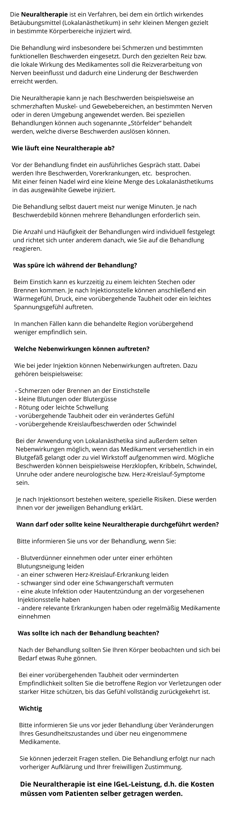 Die Neuraltherapie ist ein Verfahren, bei dem ein örtlich wirkendes Betäubungsmittel (Lokalanästhetikum) in sehr kleinen Mengen gezielt in bestimmte Körperbereiche injiziert wird.  Die Behandlung wird insbesondere bei Schmerzen und bestimmten funktionellen Beschwerden eingesetzt. Durch den gezielten Reiz bzw. die lokale Wirkung des Medikamentes soll die Reizverarbeitung von Nerven beeinflusst und dadurch eine Linderung der Beschwerden erreicht werden.   Die Neuraltherapie kann je nach Beschwerden beispielsweise an schmerzhaften Muskel- und Gewebebereichen, an bestimmten Nerven oder in deren Umgebung angewendet werden. Bei speziellen Behandlungen können auch sogenannte „Störfelder“ behandelt werden, welche diverse Beschwerden auslösen können.  Wie läuft eine Neuraltherapie ab?  Vor der Behandlung findet ein ausführliches Gespräch statt. Dabei werden Ihre Beschwerden, Vorerkrankungen, etc.  besprochen. Mit einer feinen Nadel wird eine kleine Menge des Lokalanästhetikums in das ausgewählte Gewebe injiziert.  Die Behandlung selbst dauert meist nur wenige Minuten. Je nach Beschwerdebild können mehrere Behandlungen erforderlich sein.  Die Anzahl und Häufigkeit der Behandlungen wird individuell festgelegt und richtet sich unter anderem danach, wie Sie auf die Behandlung reagieren.  Was spüre ich während der Behandlung?  Beim Einstich kann es kurzzeitig zu einem leichten Stechen oder Brennen kommen. Je nach Injektionsstelle können anschließend ein Wärmegefühl, Druck, eine vorübergehende Taubheit oder ein leichtes Spannungsgefühl auftreten.  In manchen Fällen kann die behandelte Region vorübergehend weniger empfindlich sein.  Welche Nebenwirkungen können auftreten?  Wie bei jeder Injektion können Nebenwirkungen auftreten. Dazu gehören beispielsweise:  - Schmerzen oder Brennen an der Einstichstelle - kleine Blutungen oder Blutergüsse - Rötung oder leichte Schwellung - vorübergehende Taubheit oder ein verändertes Gefühl - vorübergehende Kreislaufbeschwerden oder Schwindel  Bei der Anwendung von Lokalanästhetika sind außerdem selten Nebenwirkungen möglich, wenn das Medikament versehentlich in ein Blutgefäß gelangt oder zu viel Wirkstoff aufgenommen wird. Mögliche Beschwerden können beispielsweise Herzklopfen, Kribbeln, Schwindel, Unruhe oder andere neurologische bzw. Herz-Kreislauf-Symptome sein.  Je nach Injektionsort bestehen weitere, spezielle Risiken. Diese werden Ihnen vor der jeweiligen Behandlung erklärt.  Wann darf oder sollte keine Neuraltherapie durchgeführt werden?  Bitte informieren Sie uns vor der Behandlung, wenn Sie:  - Blutverdünner einnehmen oder unter einer erhöhten Blutungsneigung leiden - an einer schweren Herz-Kreislauf-Erkrankung leiden - schwanger sind oder eine Schwangerschaft vermuten - eine akute Infektion oder Hautentzündung an der vorgesehenen Injektionsstelle haben - andere relevante Erkrankungen haben oder regelmäßig Medikamente einnehmen  Was sollte ich nach der Behandlung beachten?  Nach der Behandlung sollten Sie Ihren Körper beobachten und sich bei Bedarf etwas Ruhe gönnen.  Bei einer vorübergehenden Taubheit oder verminderten Empfindlichkeit sollten Sie die betroffene Region vor Verletzungen oder starker Hitze schützen, bis das Gefühl vollständig zurückgekehrt ist.  Wichtig  Bitte informieren Sie uns vor jeder Behandlung über Veränderungen Ihres Gesundheitszustandes und über neu eingenommene Medikamente.  Sie können jederzeit Fragen stellen. Die Behandlung erfolgt nur nach vorheriger Aufklärung und Ihrer freiwilligen Zustimmung.  Die Neuraltherapie ist eine IGeL-Leistung, d.h. die Kosten müssen vom Patienten selber getragen werden.